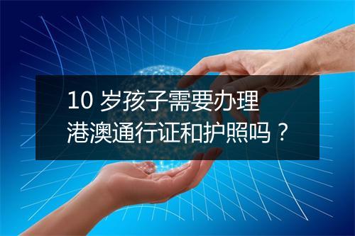 10 岁孩子需要办理港澳通行证和护照吗？
