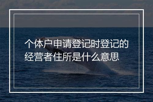个体户申请登记时登记的经营者住所是什么意思
