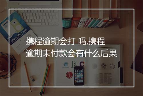 携程逾期会打 吗,携程逾期未付款会有什么后果