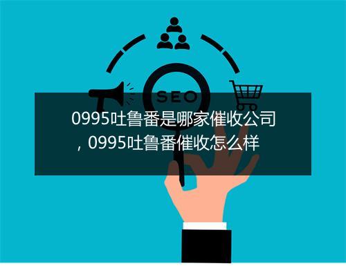 0995吐鲁番是哪家催收公司，0995吐鲁番催收怎么样