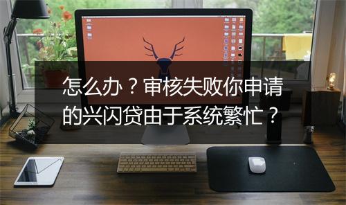 怎么办？审核失败你申请的兴闪贷由于系统繁忙？