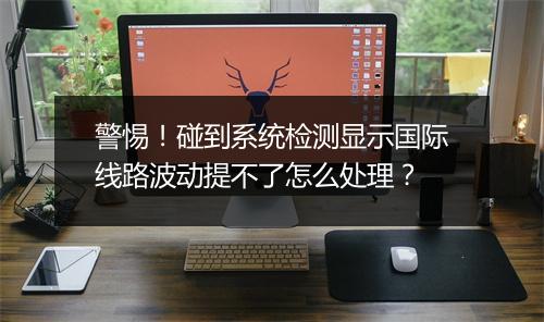 警惕！碰到系统检测显示国际线路波动提不了怎么处理？