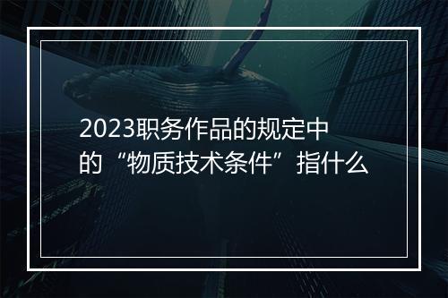 2023职务作品的规定中的“物质技术条件”指什么