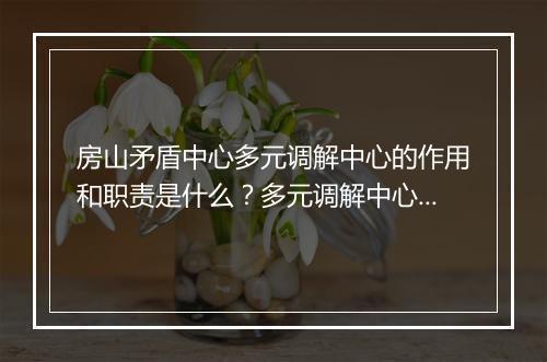 房山矛盾中心多元调解中心的作用和职责是什么？多元调解中心如何解决矛盾纠纷？