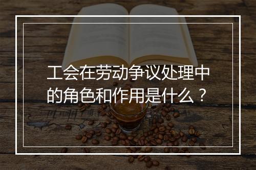 工会在劳动争议处理中的角色和作用是什么？