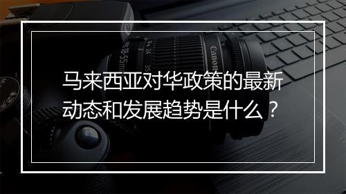 马来西亚对华政策的最新动态和发展趋势是什么？
