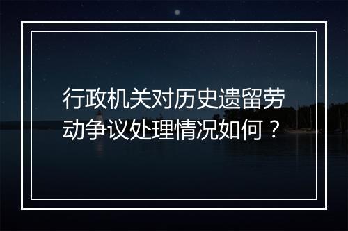 行政机关对历史遗留劳动争议处理情况如何？
