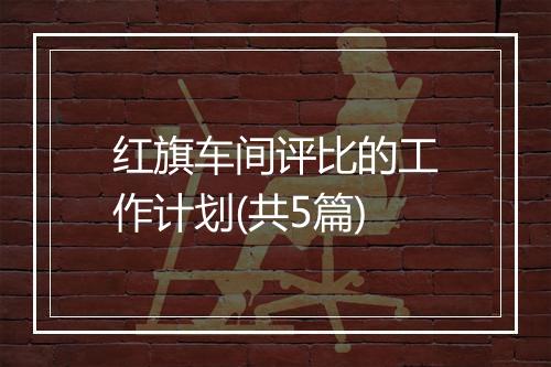 红旗车间评比的工作计划(共5篇)