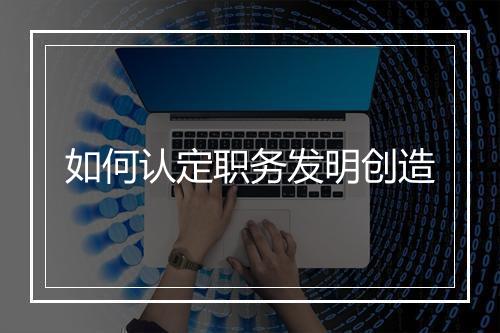 如何认定职务发明创造