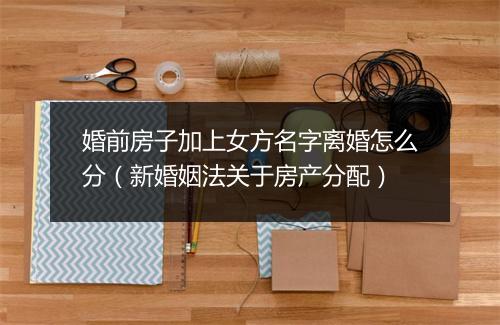 婚前房子加上女方名字离婚怎么分（新婚姻法关于房产分配）