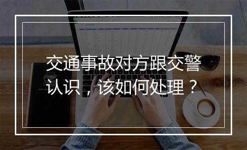 交通事故对方跟交警认识，该如何处理？