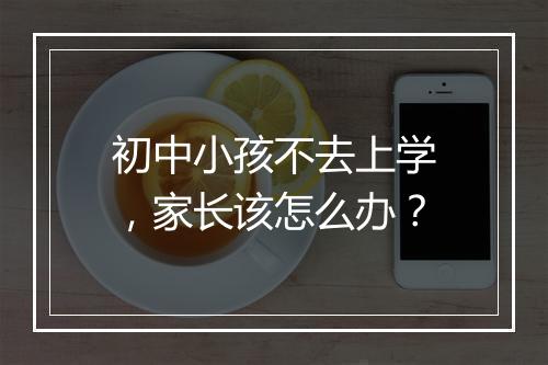 初中小孩不去上学，家长该怎么办？