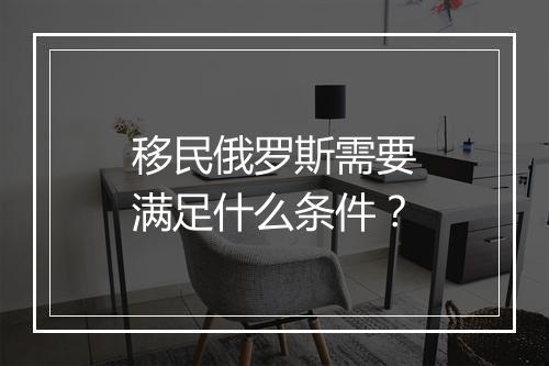 移民俄罗斯需要满足什么条件？