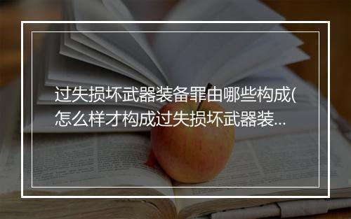 过失损坏武器装备罪由哪些构成(怎么样才构成过失损坏武器装备罪)