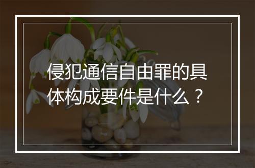 侵犯通信自由罪的具体构成要件是什么？