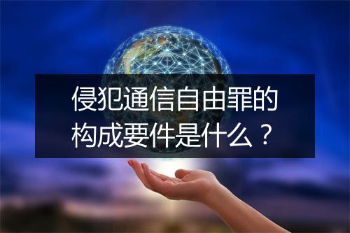 侵犯通信自由罪的构成要件是什么？