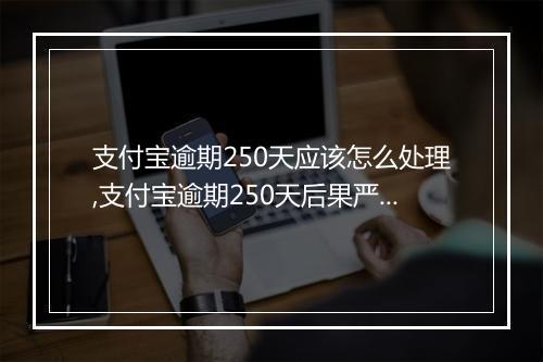 支付宝逾期250天应该怎么处理,支付宝逾期250天后果严重吗