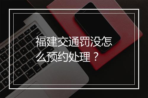 福建交通罚没怎么预约处理？