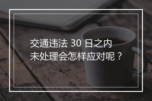 交通违法 30 日之内未处理会怎样应对呢？