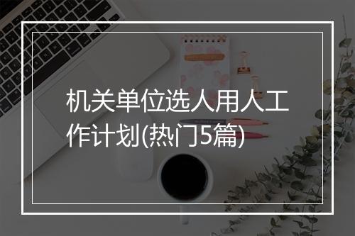 机关单位选人用人工作计划(热门5篇)