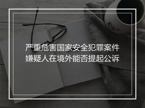 严重危害国家安全犯罪案件嫌疑人在境外能否提起公诉