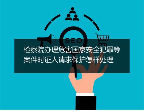 检察院办理危害国家安全犯罪等案件时证人请求保护怎样处理