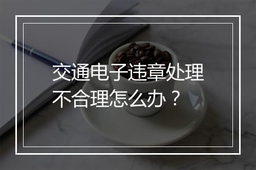 交通电子违章处理不合理怎么办？