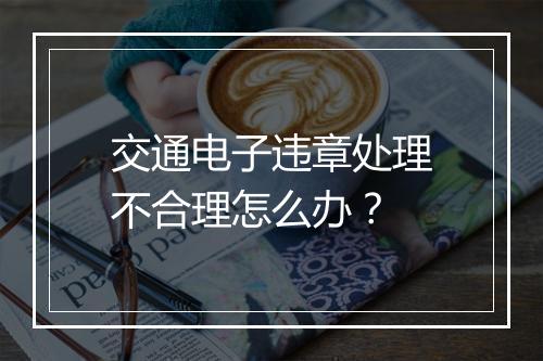 交通电子违章处理不合理怎么办？