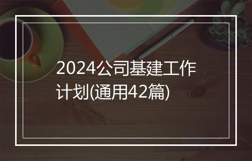 2024公司基建工作计划(通用42篇)