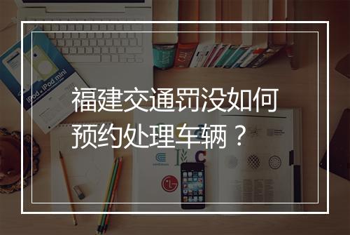 福建交通罚没如何预约处理车辆？