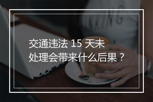 交通违法 15 天未处理会带来什么后果？