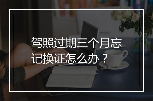 驾照过期三个月忘记换证怎么办？