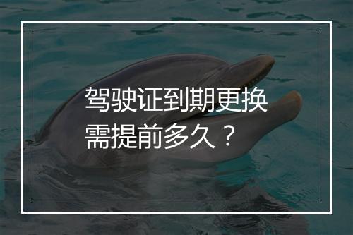 驾驶证到期更换需提前多久？