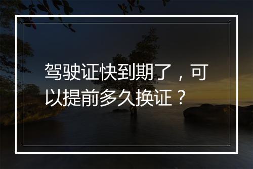 驾驶证快到期了，可以提前多久换证？