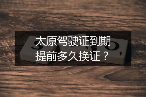 太原驾驶证到期提前多久换证？