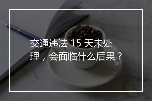 交通违法 15 天未处理，会面临什么后果？