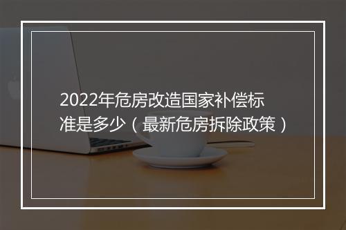 2022年危房改造国家补偿标准是多少（最新危房拆除政策）