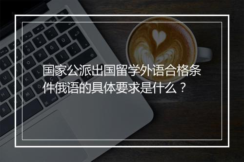 国家公派出国留学外语合格条件俄语的具体要求是什么？