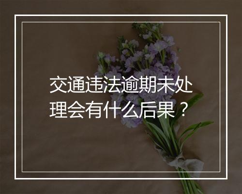 交通违法逾期未处理会有什么后果？
