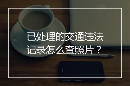 已处理的交通违法记录怎么查照片？