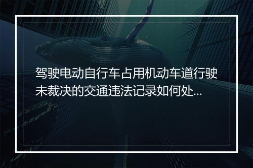 驾驶电动自行车占用机动车道行驶未裁决的交通违法记录如何处理？