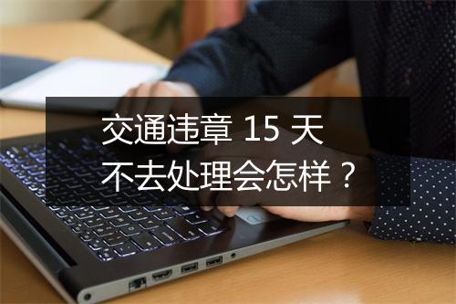 交通违章 15 天不去处理会怎样？