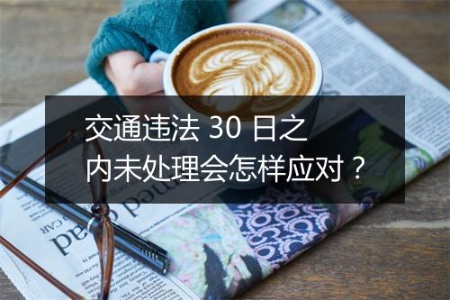 交通违法 30 日之内未处理会怎样应对？