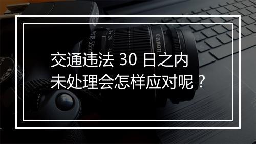 交通违法 30 日之内未处理会怎样应对呢？