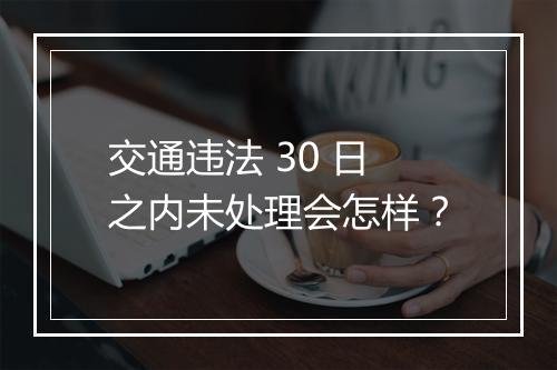 交通违法 30 日之内未处理会怎样？