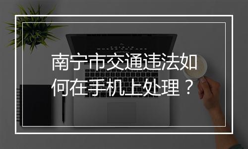 南宁市交通违法如何在手机上处理？