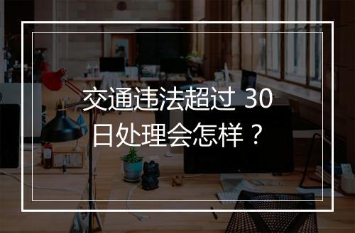 交通违法超过 30 日处理会怎样？