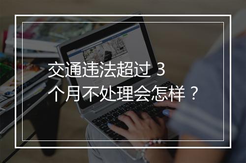 交通违法超过 3 个月不处理会怎样？