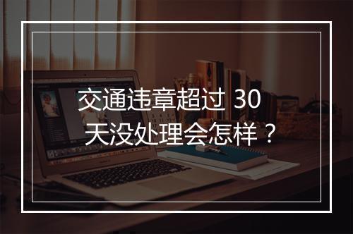 交通违章超过 30 天没处理会怎样？