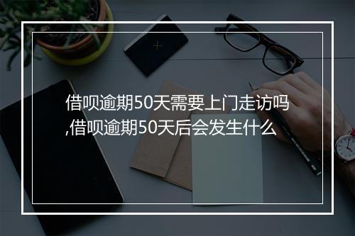 借呗逾期50天需要上门走访吗,借呗逾期50天后会发生什么